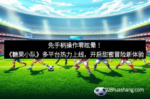 免手柄操作零眩晕!《糖果小队》多平台热力上线,开启甜蜜冒险新体验