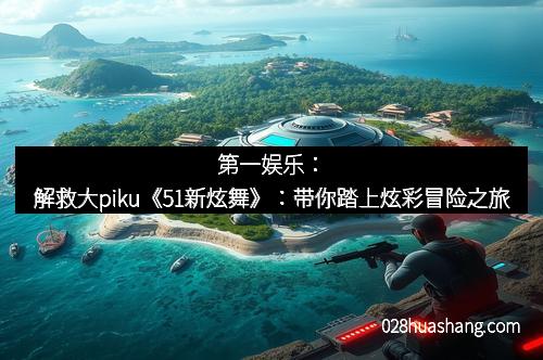 第一娱乐:解救大piku《51新炫舞》:带你踏上炫彩冒险之旅