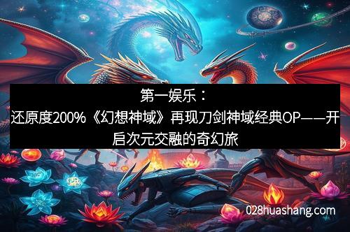 第一娱乐:还原度200%《幻想神域》再现刀剑神域经典OP——开启次元交融的奇幻旅程