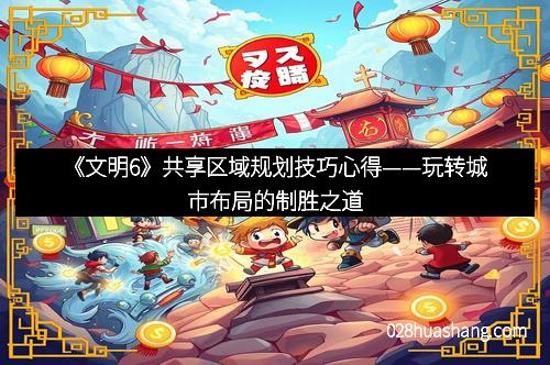《文明6》共享区域规划技巧心得——玩转城市布局的制胜之道