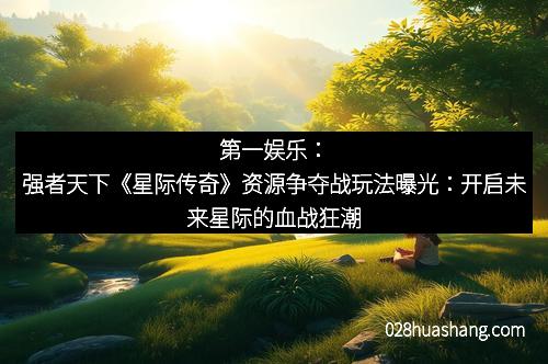 第一娱乐:强者天下《星际传奇》资源争夺战玩法曝光:开启未来星际的血战狂潮